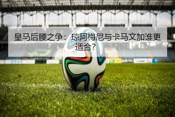皇马后腰之争：琼阿梅尼与卡马文加谁更适合？